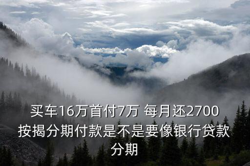 買車16萬首付7萬 每月還2700 按揭分期付款是不是要像銀行貸款 分期
