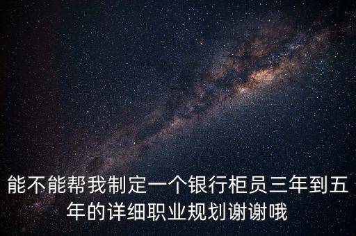能不能幫我制定一個(gè)銀行柜員三年到五年的詳細(xì)職業(yè)規(guī)劃謝謝哦
