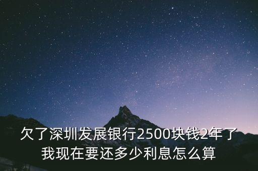欠了深圳發(fā)展銀行2500塊錢2年了我現(xiàn)在要還多少利息怎么算