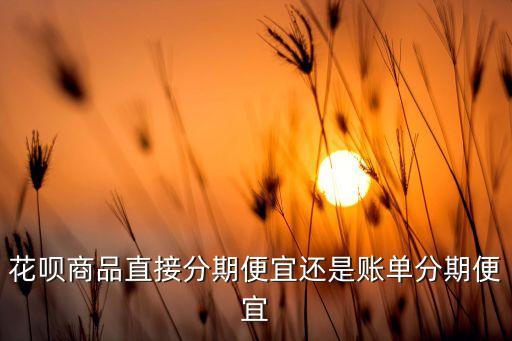 螞蟻花唄怎么分期劃算嗎，花唄商品直接分期便宜還是賬單分期便宜
