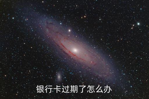 銀行卡到期了怎么辦理，銀行卡過期了該怎么辦