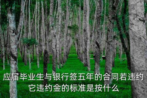 應(yīng)屆畢業(yè)生與銀行簽五年的合同若違約它違約金的標(biāo)準(zhǔn)是按什么