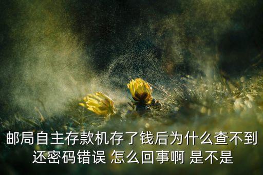 銀行卡存錢怎么沒顯示密碼錯(cuò)誤，郵局自主存款機(jī)存了錢后為什么查不到 還密碼錯(cuò)誤 怎么回事啊 是不是