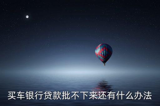 購(gòu)車貸款沒批下來(lái)怎么辦，買車銀行貸款批不下來(lái)還有什么辦法