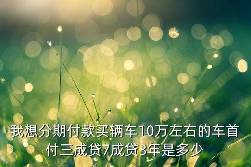我想分期付款買輛車10萬左右的車首付三成貸7成貸3年是多少