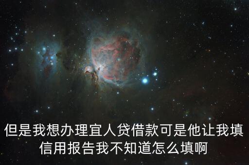 但是我想辦理宜人貸借款可是他讓我填信用報(bào)告我不知道怎么填啊