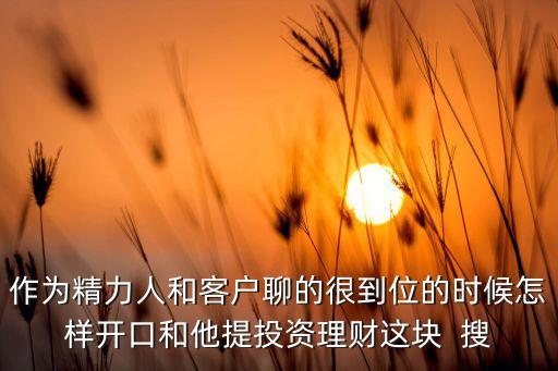 微信加顧客想帶他們理財怎么交流，作為精力人和客戶聊的很到位的時候怎樣開口和他提投資理財這塊  搜