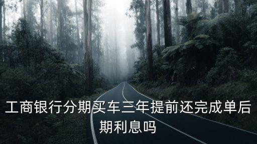 工商銀行分期買車三年提前還完成單后期利息嗎