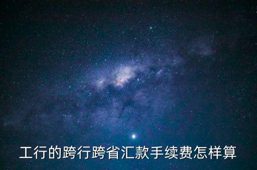 工行卡怎么跨行轉(zhuǎn)賬手續(xù)費(fèi)怎么算，工行的跨行跨省匯款手續(xù)費(fèi)怎樣算