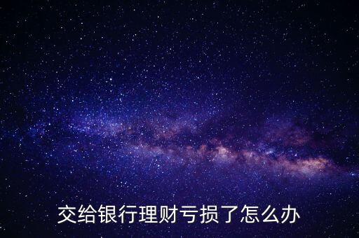 銀行理財虧了 怎么辦，交給銀行理財虧損了怎么辦