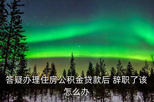 答疑辦理住房公積金貸款后 辭職了該怎么辦