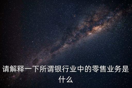 請解釋一下所謂銀行業(yè)中的零售業(yè)務是什么