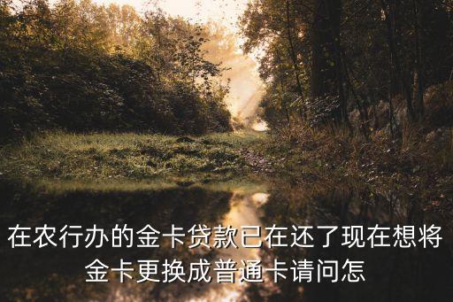 在農(nóng)行辦的金卡貸款已在還了現(xiàn)在想將金卡更換成普通卡請問怎