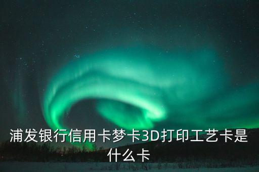 浦發(fā)外幣夢(mèng)卡是什么，浦發(fā)銀行信用卡夢(mèng)卡3D打印工藝卡是什么卡