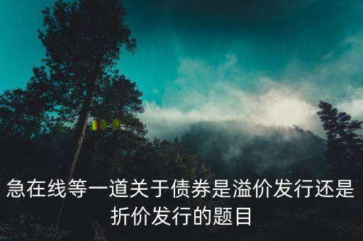 債券是什么價發(fā)行，急在線等一道關于債券是溢價發(fā)行還是折價發(fā)行的題目