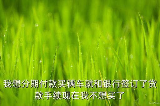 我想分期付款買輛車就和銀行簽訂了貸款手續(xù)現(xiàn)在我不想買了