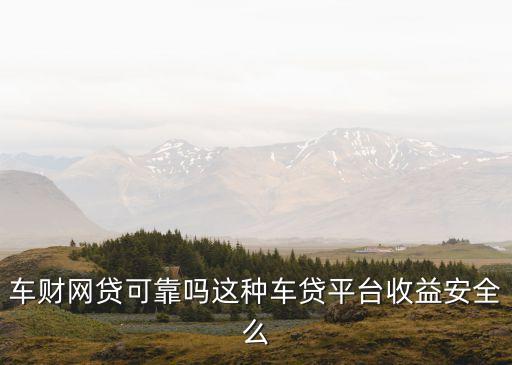 車財網(wǎng)靠什么收益，車財網(wǎng)貸可靠嗎這種車貸平臺收益安全么