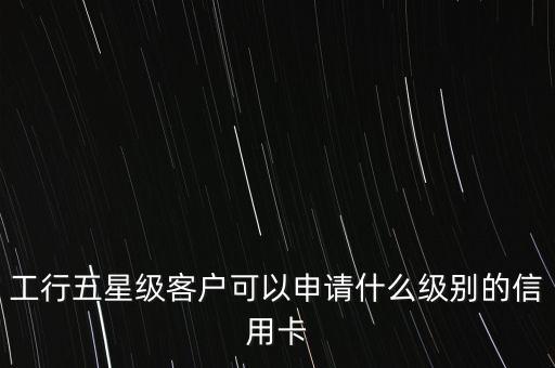 工行五星能辦什么金卡，工行五星級客戶可以申請什么級別的信用卡