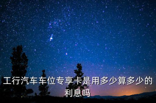 工行汽車車位專享卡是用多少算多少的利息嗎