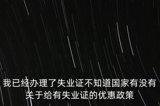 我已經(jīng)辦理了失業(yè)證不知道國家有沒有關(guān)于給有失業(yè)證的優(yōu)惠政策