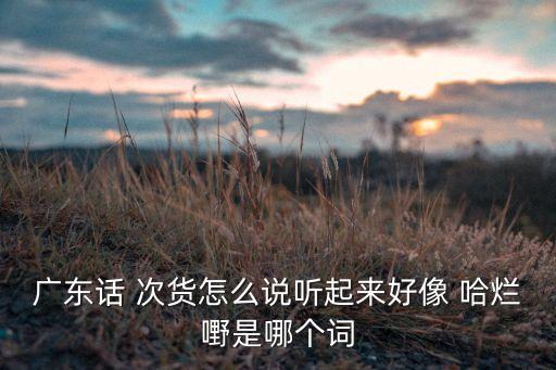 廣東話 次貨怎么說聽起來好像 哈爛嘢是哪個(gè)詞