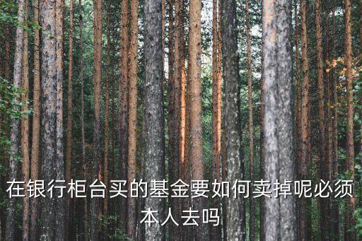 在銀行柜臺買的基金要如何賣掉呢必須本人去嗎