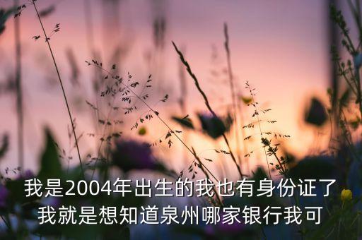 我是2004年出生的我也有身份證了我就是想知道泉州哪家銀行我可
