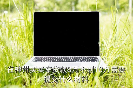 神州買車貸款提供什么，申請神州車閃貸需要提供的手續(xù)多嗎