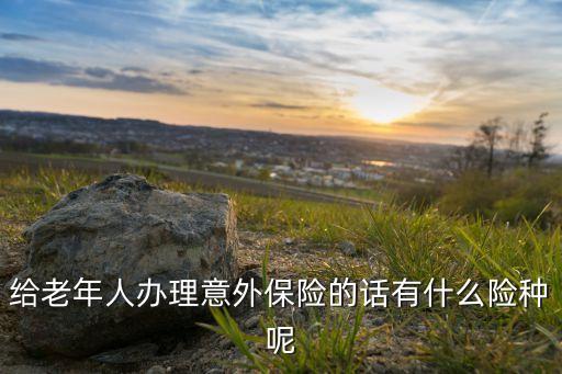 什么是老年人意外險，給老年人辦理意外保險的話有什么險種呢