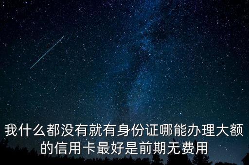 我什么都沒有就有身份證哪能辦理大額的信用卡最好是前期無費用
