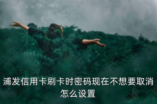 浦發(fā)信用卡能取消密碼是什么情況，浦發(fā)信用卡刷卡時密碼現(xiàn)在不想要取消怎么設(shè)置