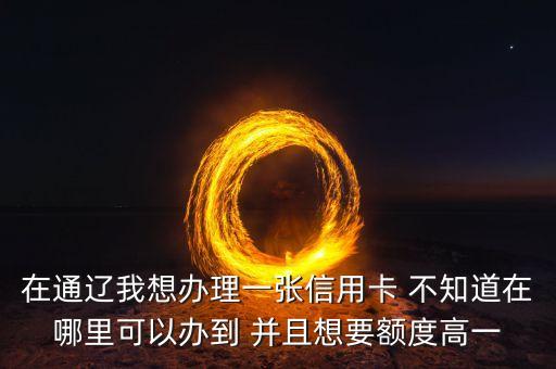 在通遼我想辦理一張信用卡 不知道在哪里可以辦到 并且想要額度高一