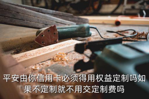 平安由你信用卡必須得用權(quán)益定制嗎如果不定制就不用交定制費嗎