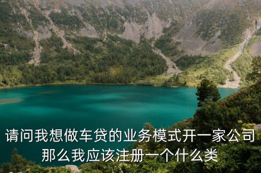 請問我想做車貸的業(yè)務模式開一家公司那么我應該注冊一個什么類