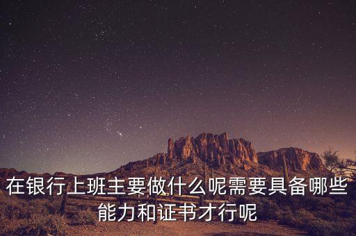 在銀行上班主要做什么呢需要具備哪些能力和證書才行呢