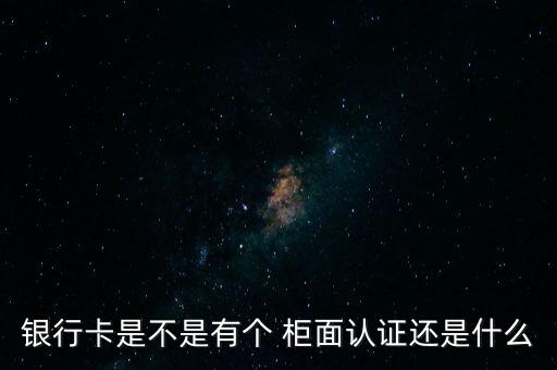 銀行卡是不是有個 柜面認證還是什么