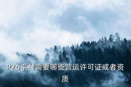 p2p業(yè)務(wù)需要什么資質(zhì)，P2p平臺(tái)需要哪些營(yíng)運(yùn)許可證或者資質(zhì)