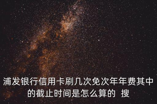 浦發(fā)銀行信用卡刷幾次免次年年費其中的截止時間是怎么算的  搜
