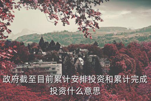 完成投資是什么意思，政府截至目前累計安排投資和累計完成投資什么意思