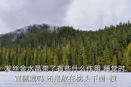 發(fā)金有什么好處，發(fā)絲金水晶帶了有些什么作用 睡覺時宜佩戴嗎 還是放在枕頭下面  搜