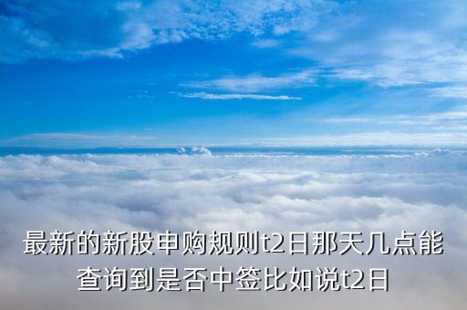 最新的新股申購規(guī)則t2日那天幾點(diǎn)能查詢到是否中簽比如說t2日