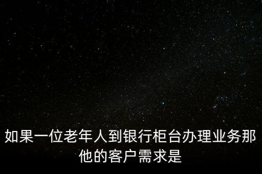 如果一位老年人到銀行柜臺辦理業(yè)務那他的客戶需求是