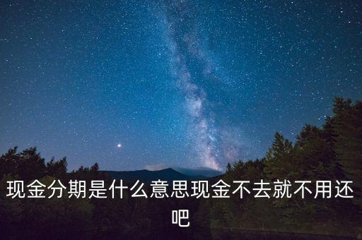 現(xiàn)金分期是什么意思現(xiàn)金不去就不用還吧