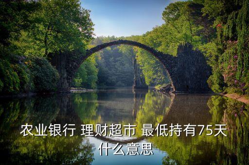 農(nóng)業(yè)銀行 理財超市 最低持有75天 什么意思
