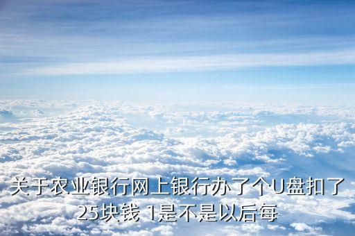 關(guān)于農(nóng)業(yè)銀行網(wǎng)上銀行辦了個(gè)U盤扣了25塊錢 1是不是以后每