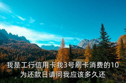 3號刷信用卡什么時候還，我是工行信用卡我3號刷卡消費的10為還款日請問我應(yīng)該多久還
