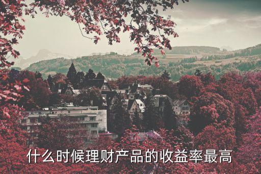 理財產(chǎn)品什么時候利率高，什么時候理財產(chǎn)品的收益率最高