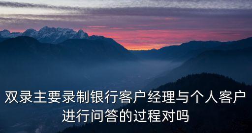 雙錄主要錄制銀行客戶經(jīng)理與個(gè)人客戶進(jìn)行問(wèn)答的過(guò)程對(duì)嗎