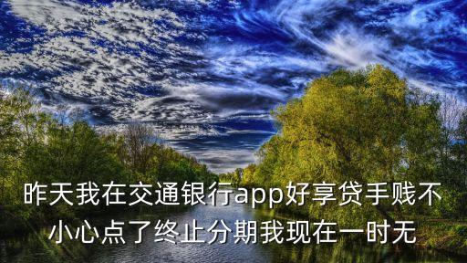 昨天我在交通銀行app好享貸手賤不小心點了終止分期我現(xiàn)在一時無