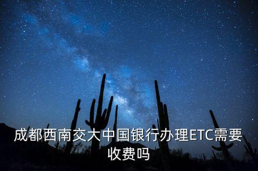 中行辦etc要什么手續(xù)費，成都西南交大中國銀行辦理ETC需要收費嗎
